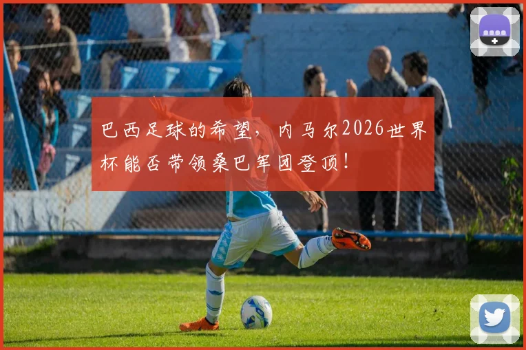 巴西足球的希望,内马尔2026世界杯能否带领桑巴军团登顶!