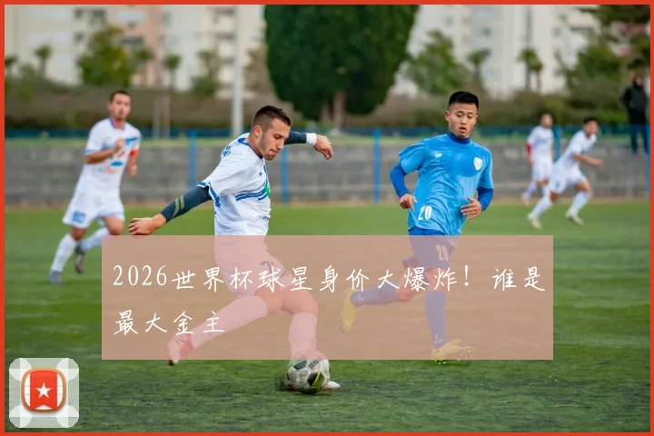 2026世界杯球星身价大爆炸！谁是最大金主