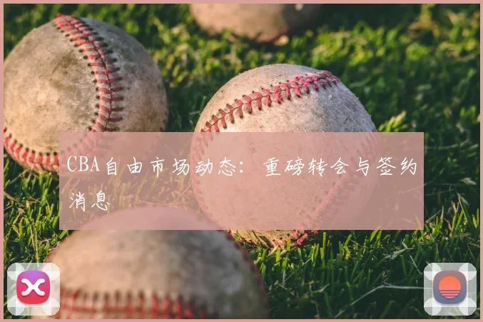 CBA自由市场动态：重磅转会与签约消息