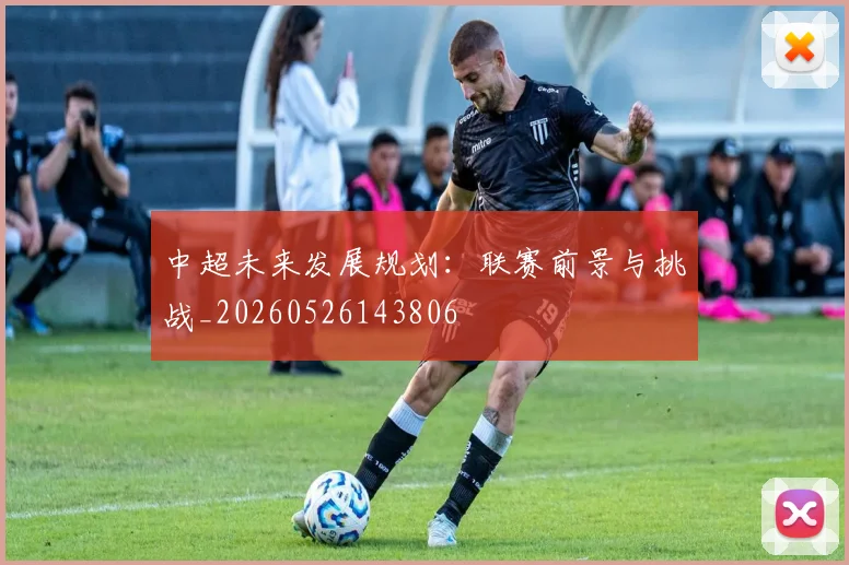中超未来发展规划：联赛前景与挑战_20260526143806