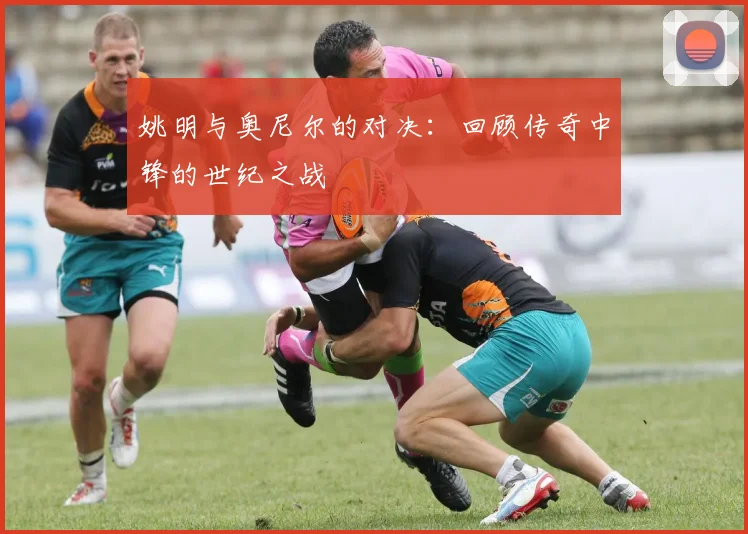 姚明与奥尼尔的对决：回顾传奇中锋的世纪之战