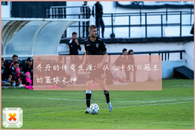 乔丹的传奇生涯：从北卡到六冠王的篮球之神