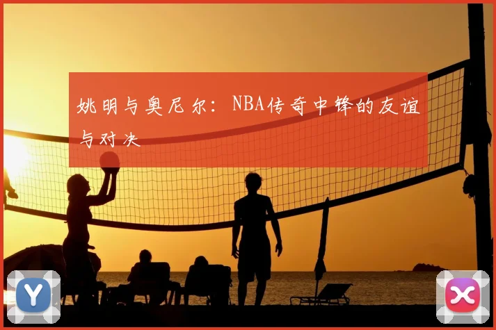 姚明与奥尼尔：NBA传奇中锋的友谊与对决