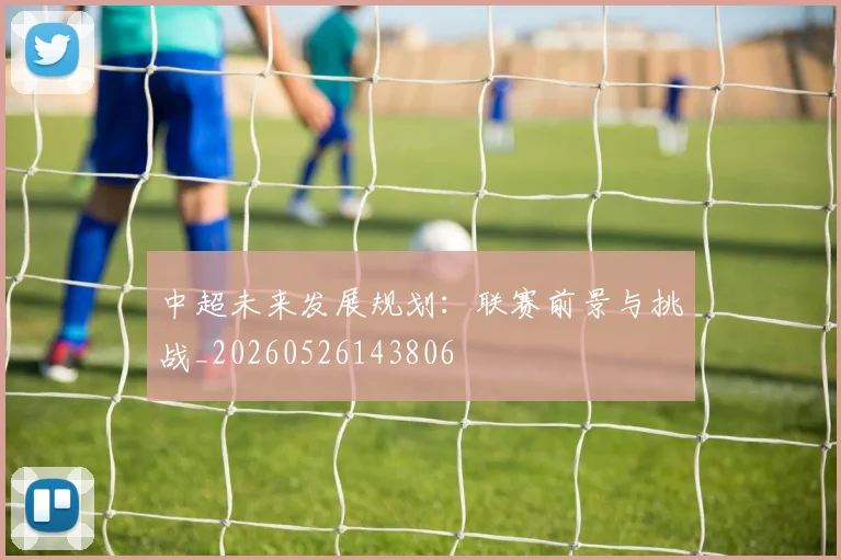 中超未来发展规划：联赛前景与挑战_20260526143806