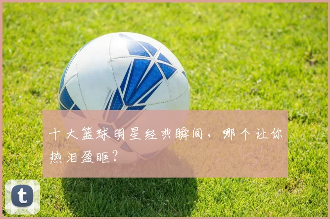 十大篮球明星经典瞬间，哪个让你热泪盈眶？