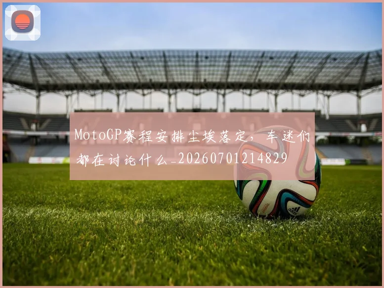 MotoGP赛程安排尘埃落定，车迷们都在讨论什么_20260701214829