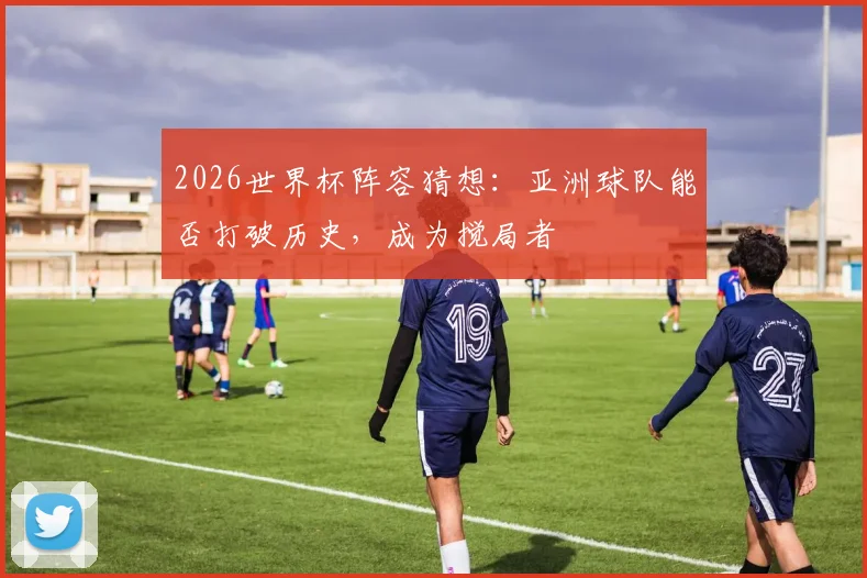 2026世界杯阵容猜想：亚洲球队能否打破历史，成为搅局者