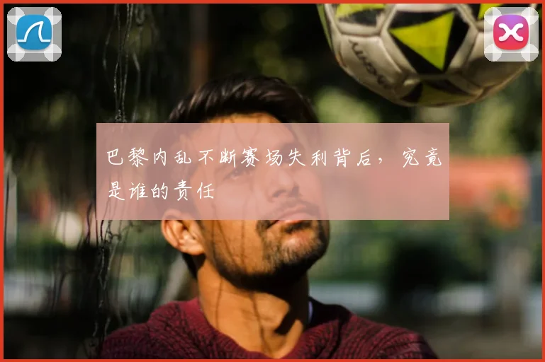 巴黎内乱不断赛场失利背后，究竟是谁的责任