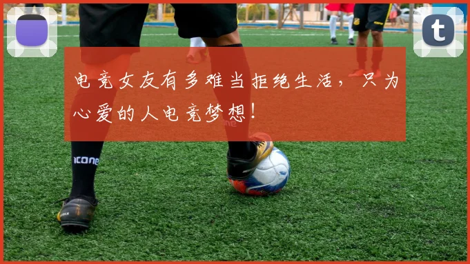 电竞女友有多难当拒绝生活，只为心爱的人电竞梦想！