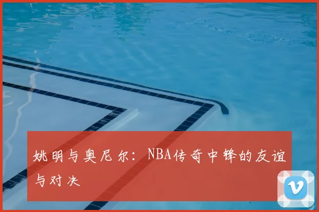 姚明与奥尼尔：NBA传奇中锋的友谊与对决