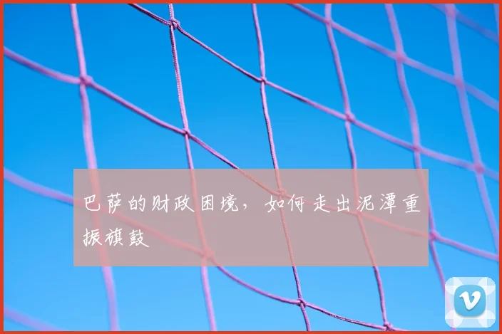 巴萨的财政困境，如何走出泥潭重振旗鼓